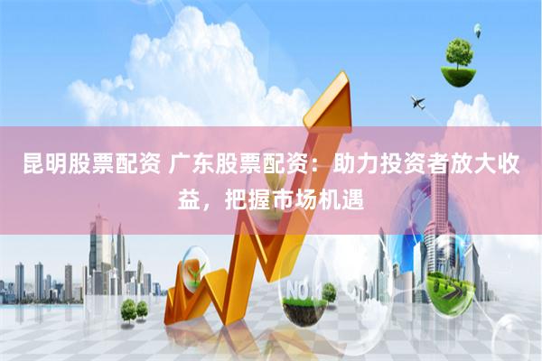 昆明股票配資 廣東股票配資：助力投資者放大收益，把握市場機遇