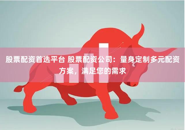 股票配資首選平臺 股票配資公司：量身定制多元配資方案，滿足您的需求