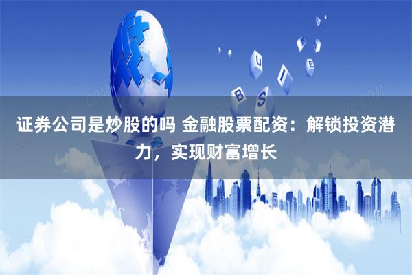 證券公司是炒股的嗎 金融股票配資：解鎖投資潛力，實現財富增長