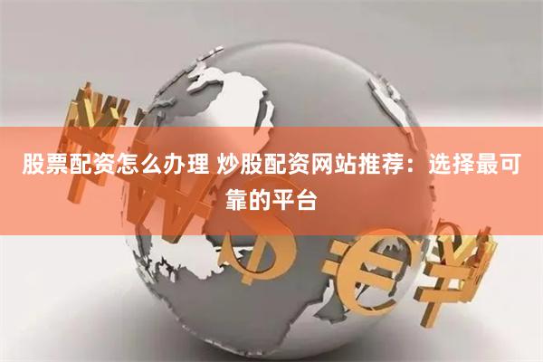 股票配資怎么辦理 炒股配資網站推薦：選擇最可靠的平臺