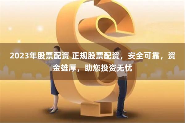 2023年股票配資 正規股票配資，安全可靠，資金雄厚，助您投資無憂