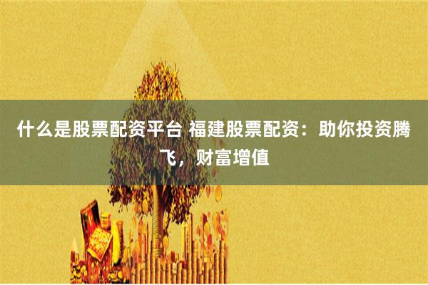 什么是股票配資平臺 福建股票配資：助你投資騰飛，財富增值