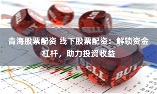 青海股票配資 線下股票配資：解鎖資金杠桿，助力投資收益