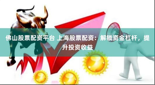 佛山股票配資平臺 上海股票配資：解鎖資金杠桿，提升投資收益