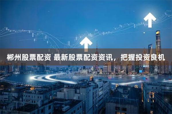 郴州股票配資 最新股票配資資訊，把握投資良機