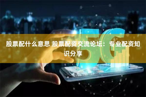 股票配什么意思 股票配資交流論壇：專業配資知識分享