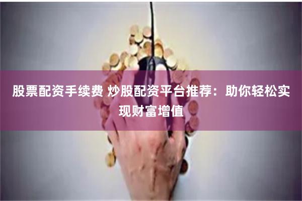 股票配資手續(xù)費(fèi) 炒股配資平臺(tái)推薦：助你輕松實(shí)現(xiàn)財(cái)富增值